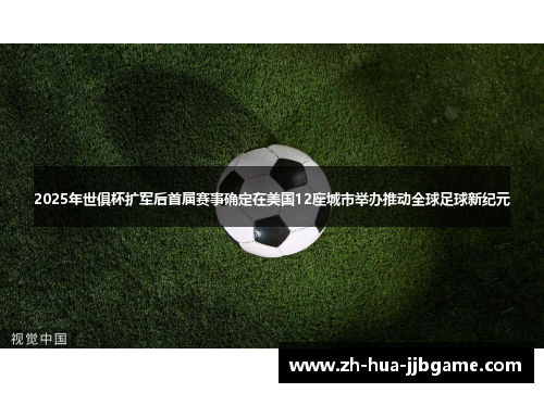 2025年世俱杯扩军后首届赛事确定在美国12座城市举办推动全球足球新纪元